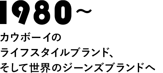 1980～カウボーイのライフスタイルブランド、そして世界のジーンズブランドへ